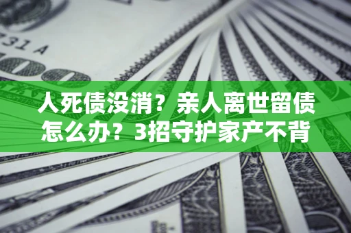 北京人死债没消？亲人离世留债怎么办？3招守护家产不背锅