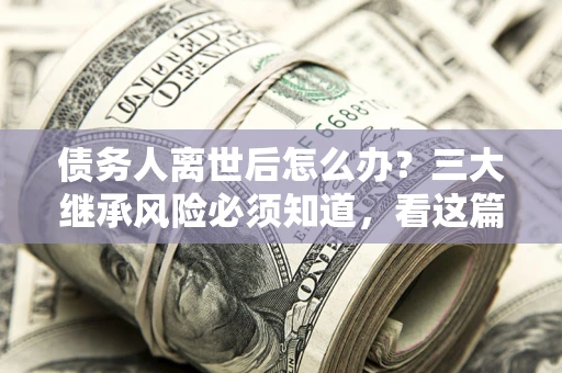北京债务人离世后怎么办？三大继承风险必须知道，看这篇就够了