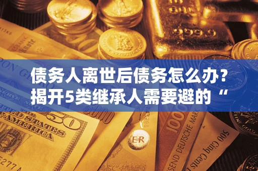 北京债务人离世后债务怎么办？揭开5类继承人需要避的“坑”